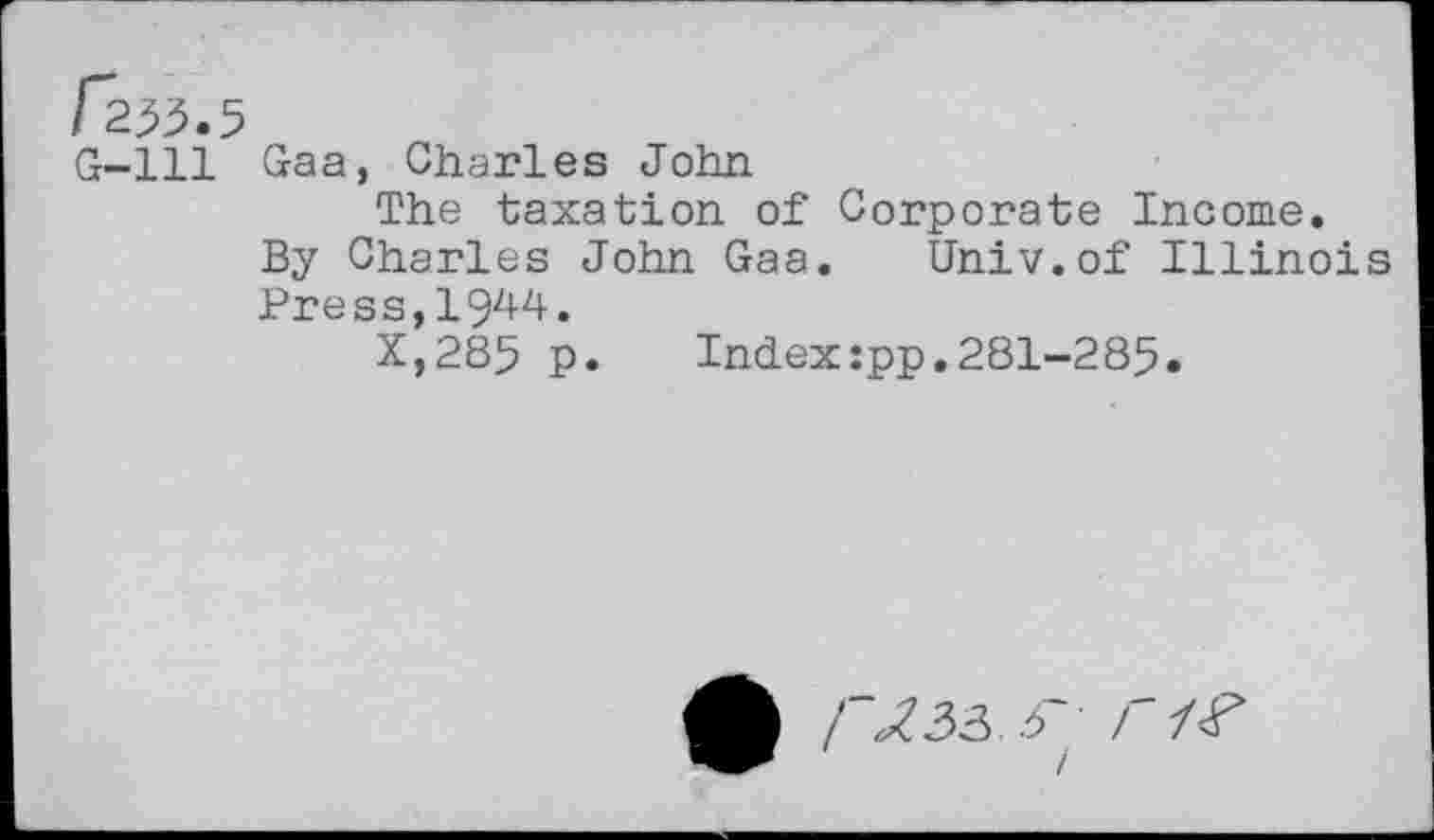 ﻿G-lll Gaa, Charles John
The taxation of Corporate Income.
By Charles John Gaa. Univ.of Illinoi Press,19^4.
X,285 p. Index:pp.281-285.
• / ^33.3 • r I